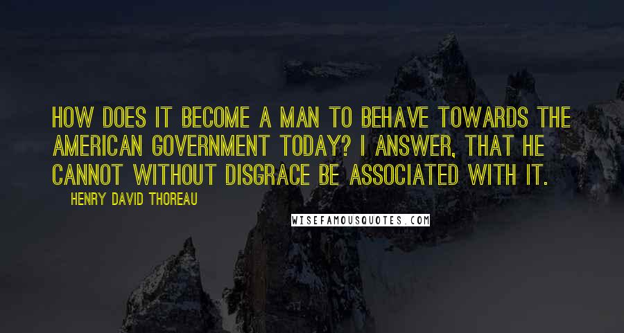 Henry David Thoreau Quotes: How does it become a man to behave towards the American government today? I answer, that he cannot without disgrace be associated with it.