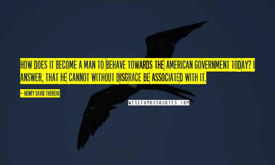 Henry David Thoreau Quotes: How does it become a man to behave towards the American government today? I answer, that he cannot without disgrace be associated with it.