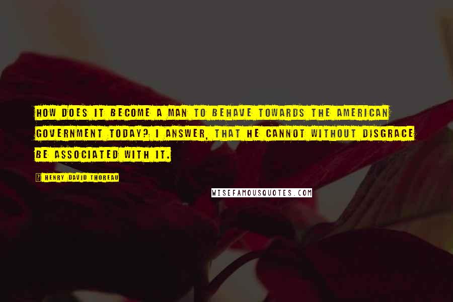 Henry David Thoreau Quotes: How does it become a man to behave towards the American government today? I answer, that he cannot without disgrace be associated with it.