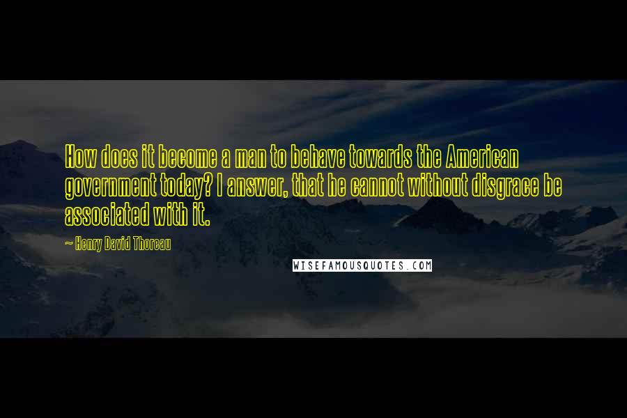 Henry David Thoreau Quotes: How does it become a man to behave towards the American government today? I answer, that he cannot without disgrace be associated with it.