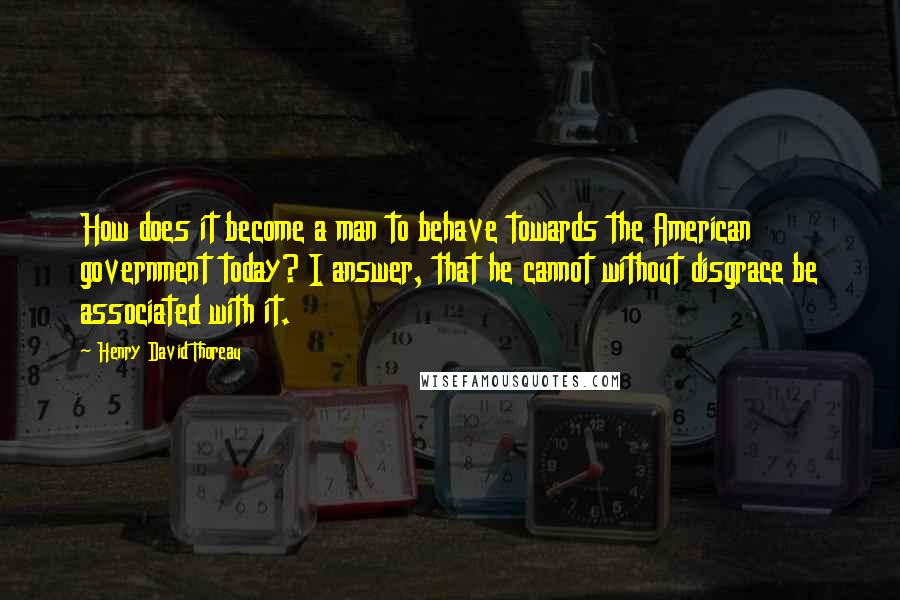 Henry David Thoreau Quotes: How does it become a man to behave towards the American government today? I answer, that he cannot without disgrace be associated with it.