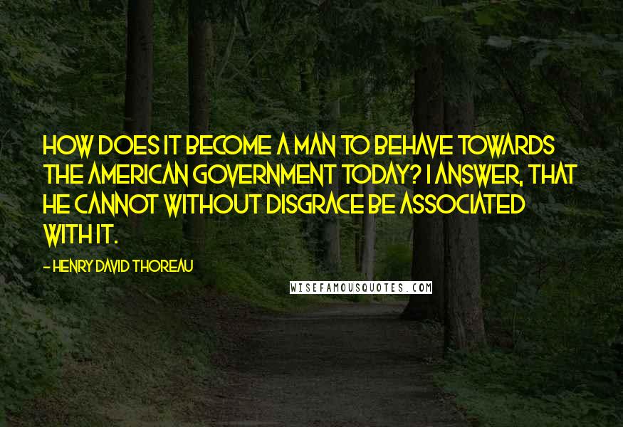 Henry David Thoreau Quotes: How does it become a man to behave towards the American government today? I answer, that he cannot without disgrace be associated with it.