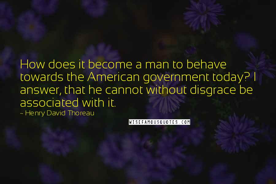 Henry David Thoreau Quotes: How does it become a man to behave towards the American government today? I answer, that he cannot without disgrace be associated with it.