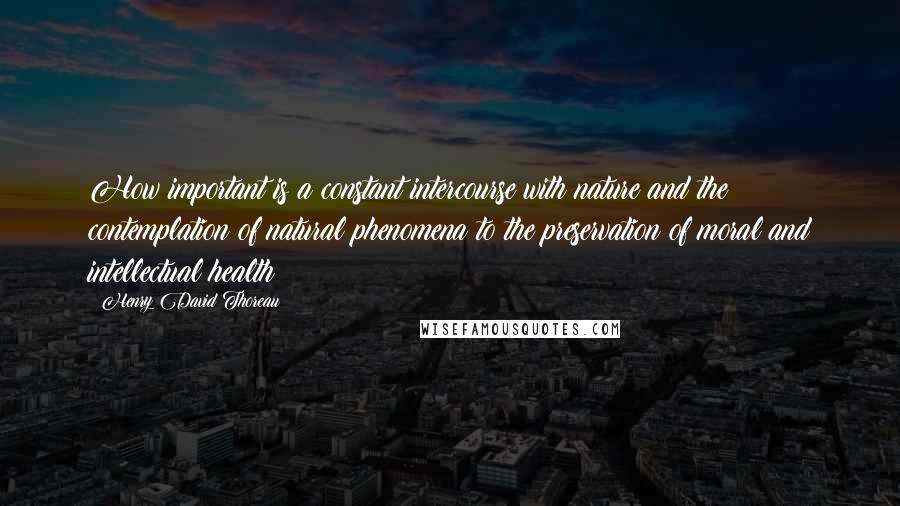 Henry David Thoreau Quotes: How important is a constant intercourse with nature and the contemplation of natural phenomena to the preservation of moral and intellectual health!