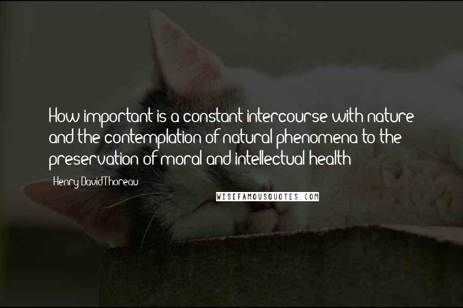 Henry David Thoreau Quotes: How important is a constant intercourse with nature and the contemplation of natural phenomena to the preservation of moral and intellectual health!