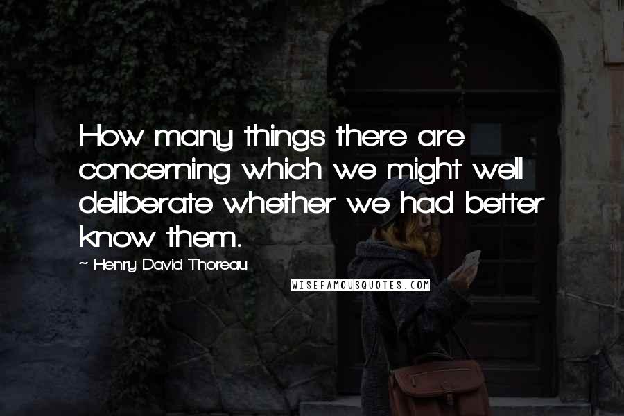 Henry David Thoreau Quotes: How many things there are concerning which we might well deliberate whether we had better know them.
