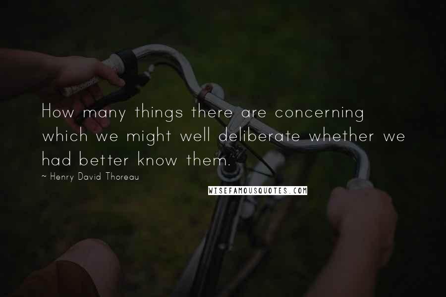 Henry David Thoreau Quotes: How many things there are concerning which we might well deliberate whether we had better know them.