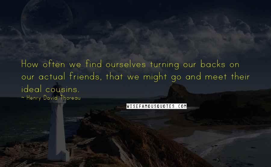 Henry David Thoreau Quotes: How often we find ourselves turning our backs on our actual friends, that we might go and meet their ideal cousins.