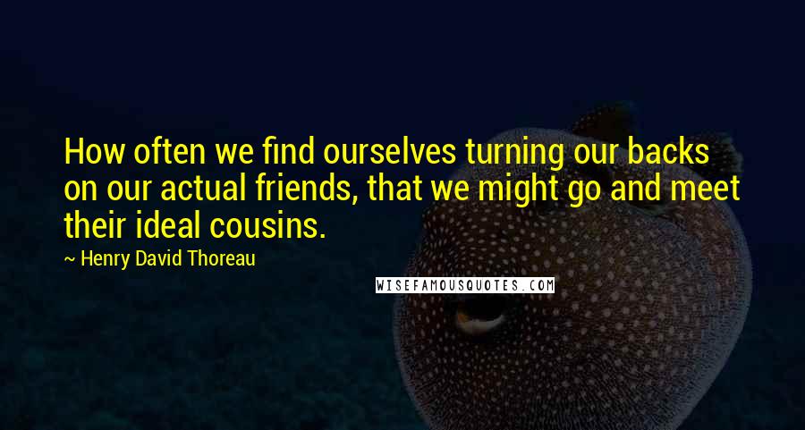 Henry David Thoreau Quotes: How often we find ourselves turning our backs on our actual friends, that we might go and meet their ideal cousins.