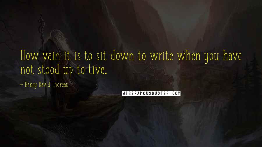 Henry David Thoreau Quotes: How vain it is to sit down to write when you have not stood up to live.