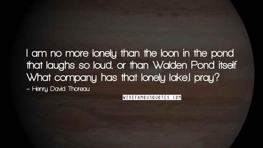 Henry David Thoreau Quotes: I am no more lonely than the loon in the pond that laughs so loud, or than Walden Pond itself. What company has that lonely lake,I pray?