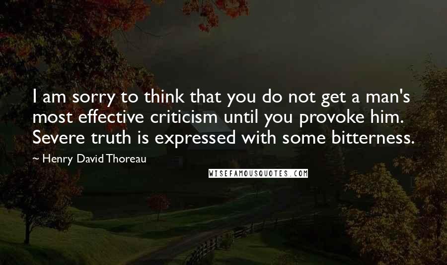 Henry David Thoreau Quotes: I am sorry to think that you do not get a man's most effective criticism until you provoke him. Severe truth is expressed with some bitterness.