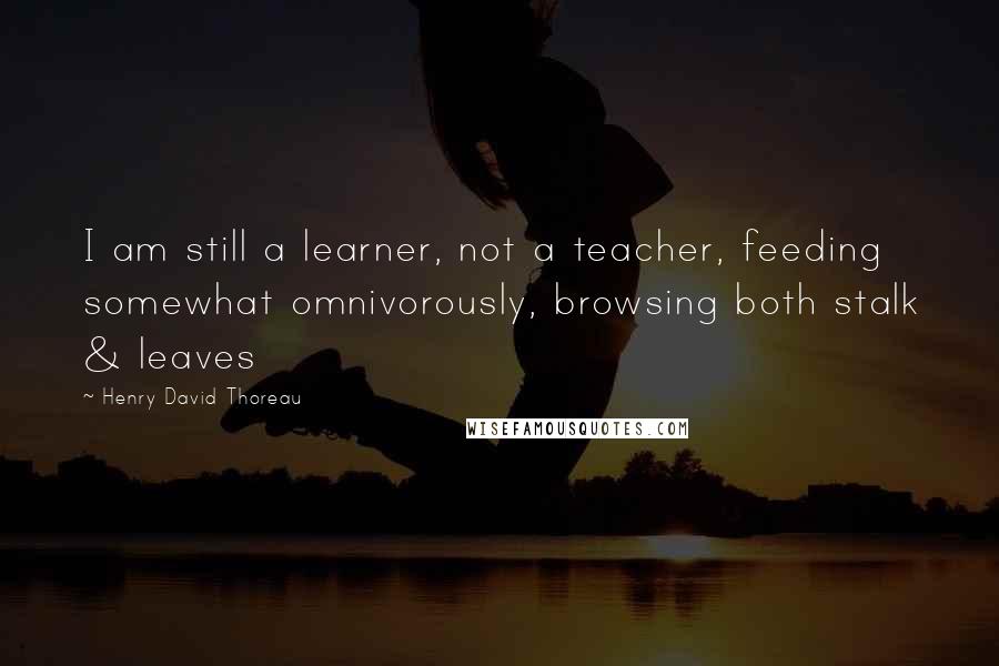 Henry David Thoreau Quotes: I am still a learner, not a teacher, feeding somewhat omnivorously, browsing both stalk & leaves