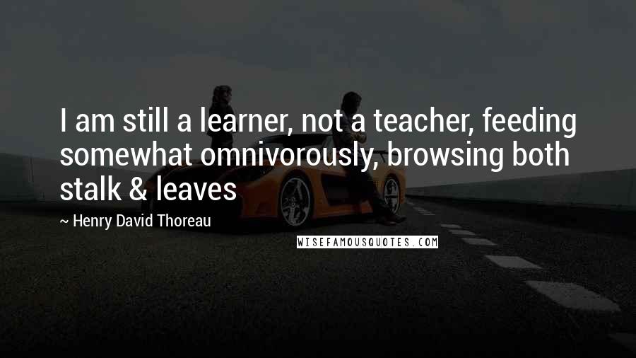 Henry David Thoreau Quotes: I am still a learner, not a teacher, feeding somewhat omnivorously, browsing both stalk & leaves