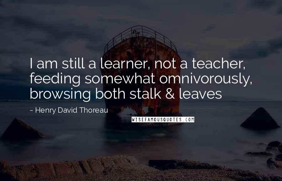 Henry David Thoreau Quotes: I am still a learner, not a teacher, feeding somewhat omnivorously, browsing both stalk & leaves