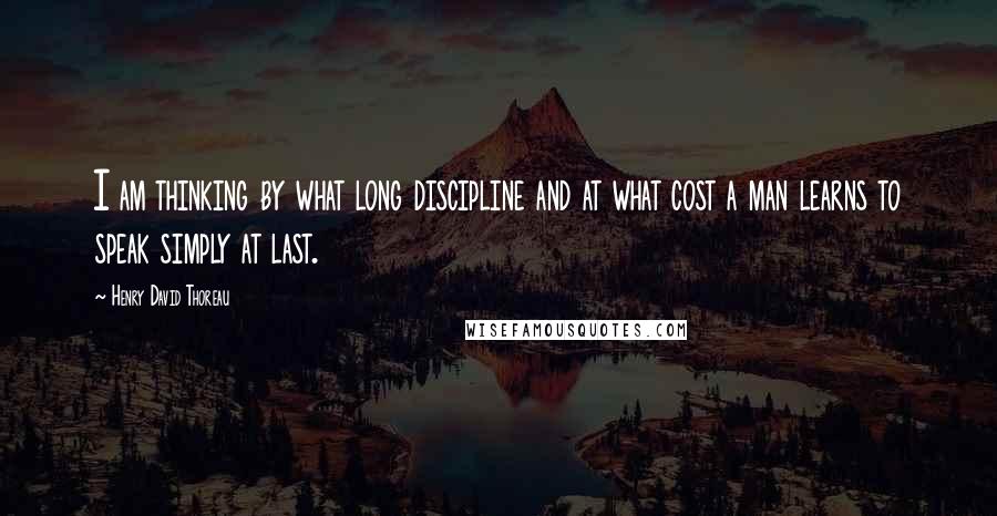 Henry David Thoreau Quotes: I am thinking by what long discipline and at what cost a man learns to speak simply at last.