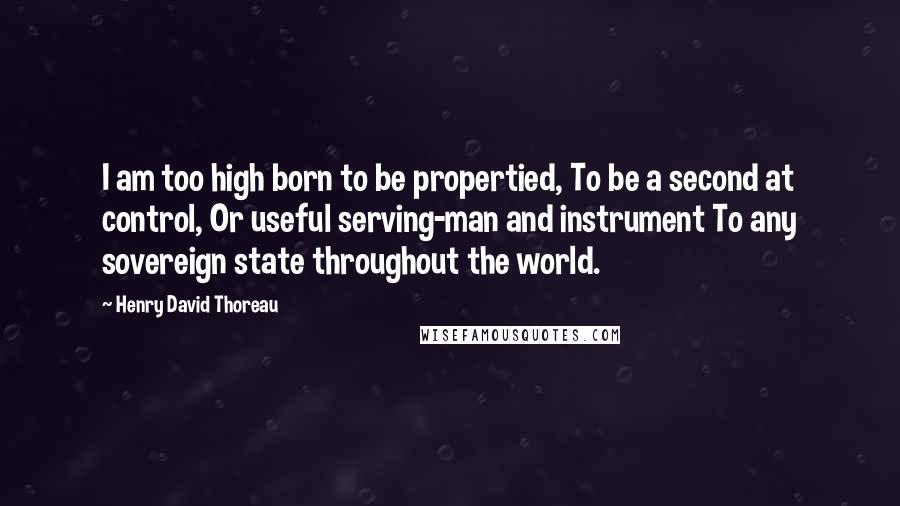 Henry David Thoreau Quotes: I am too high born to be propertied, To be a second at control, Or useful serving-man and instrument To any sovereign state throughout the world.