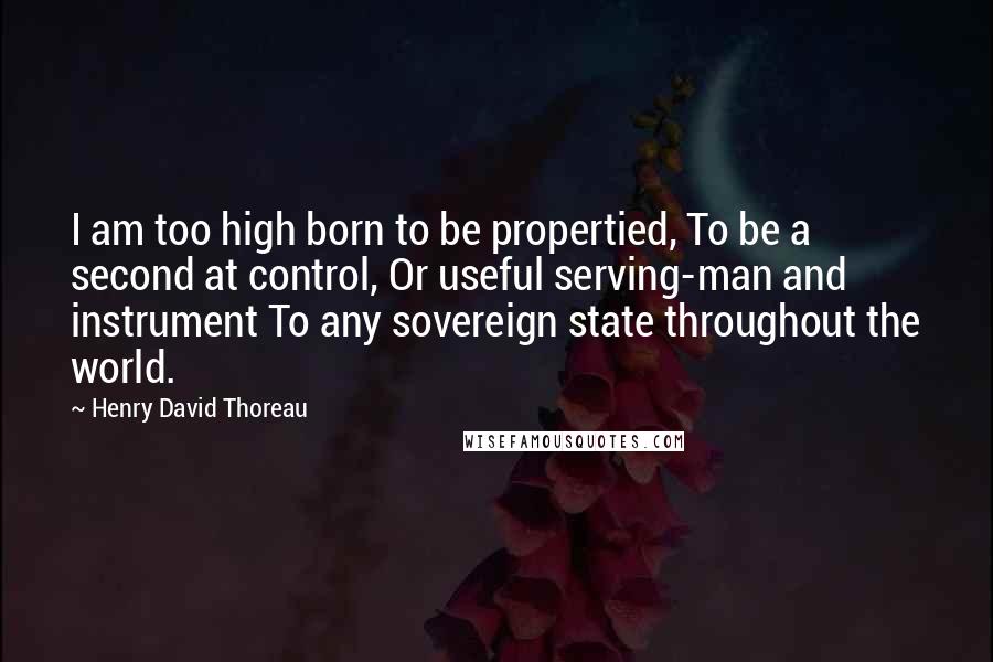 Henry David Thoreau Quotes: I am too high born to be propertied, To be a second at control, Or useful serving-man and instrument To any sovereign state throughout the world.
