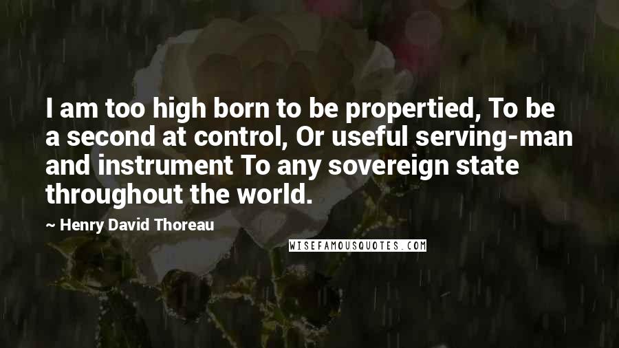 Henry David Thoreau Quotes: I am too high born to be propertied, To be a second at control, Or useful serving-man and instrument To any sovereign state throughout the world.