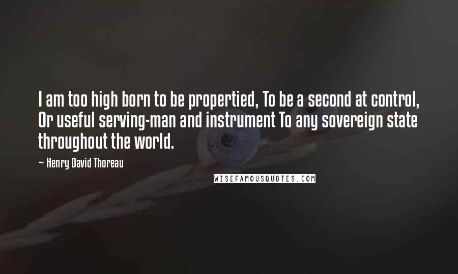 Henry David Thoreau Quotes: I am too high born to be propertied, To be a second at control, Or useful serving-man and instrument To any sovereign state throughout the world.