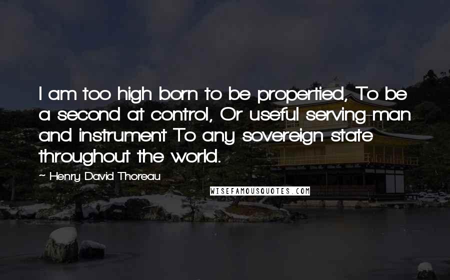 Henry David Thoreau Quotes: I am too high born to be propertied, To be a second at control, Or useful serving-man and instrument To any sovereign state throughout the world.
