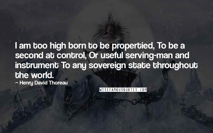 Henry David Thoreau Quotes: I am too high born to be propertied, To be a second at control, Or useful serving-man and instrument To any sovereign state throughout the world.