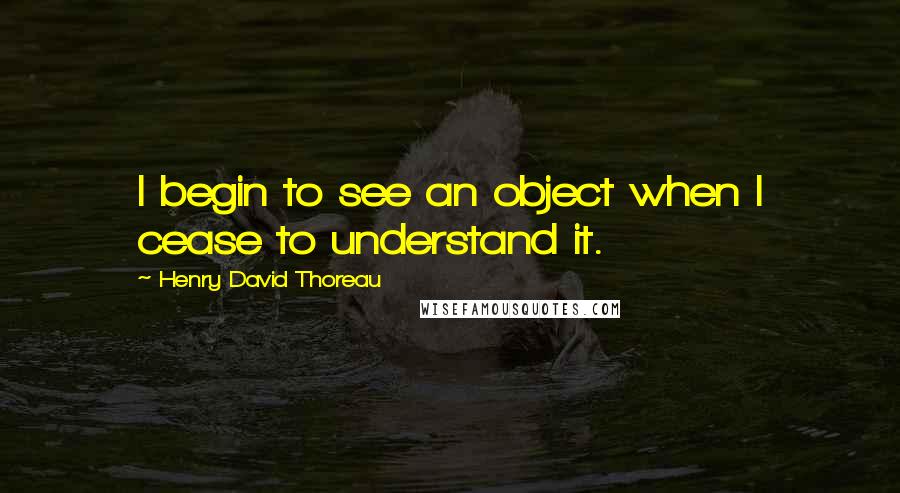 Henry David Thoreau Quotes: I begin to see an object when I cease to understand it.