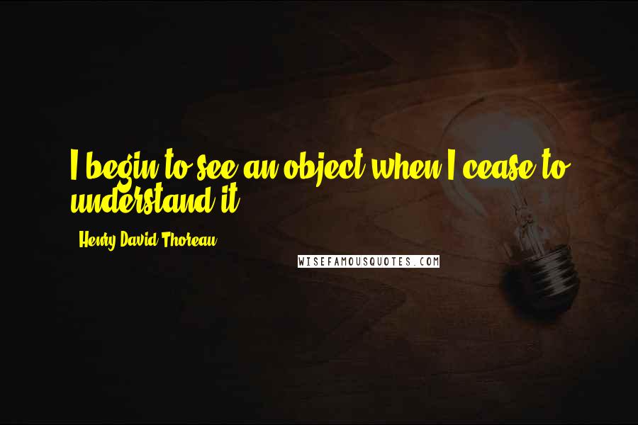 Henry David Thoreau Quotes: I begin to see an object when I cease to understand it.