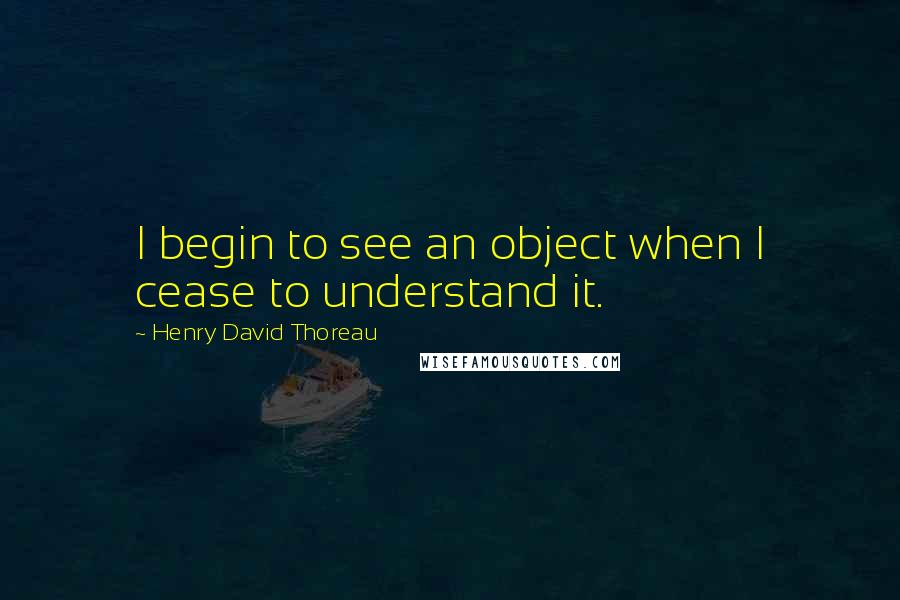 Henry David Thoreau Quotes: I begin to see an object when I cease to understand it.