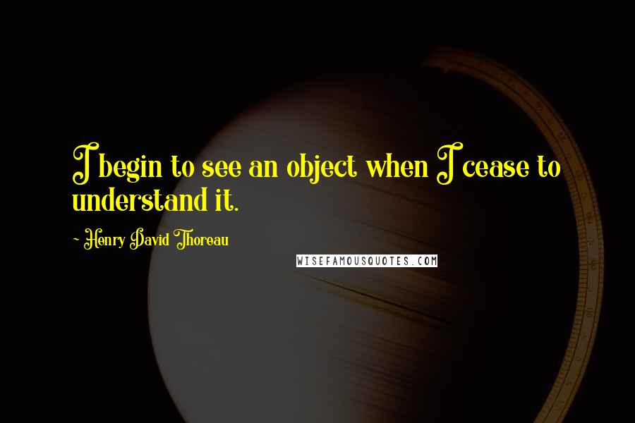 Henry David Thoreau Quotes: I begin to see an object when I cease to understand it.