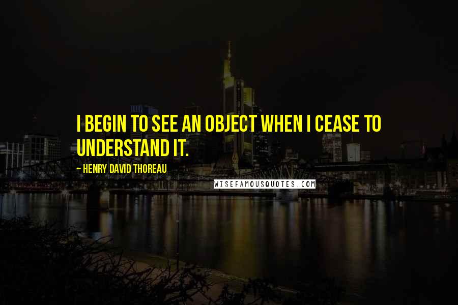 Henry David Thoreau Quotes: I begin to see an object when I cease to understand it.