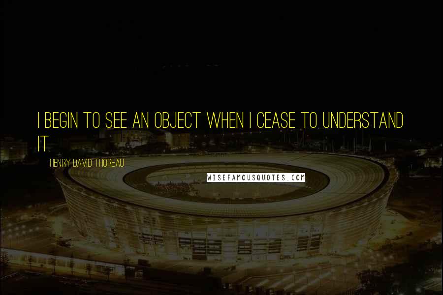 Henry David Thoreau Quotes: I begin to see an object when I cease to understand it.