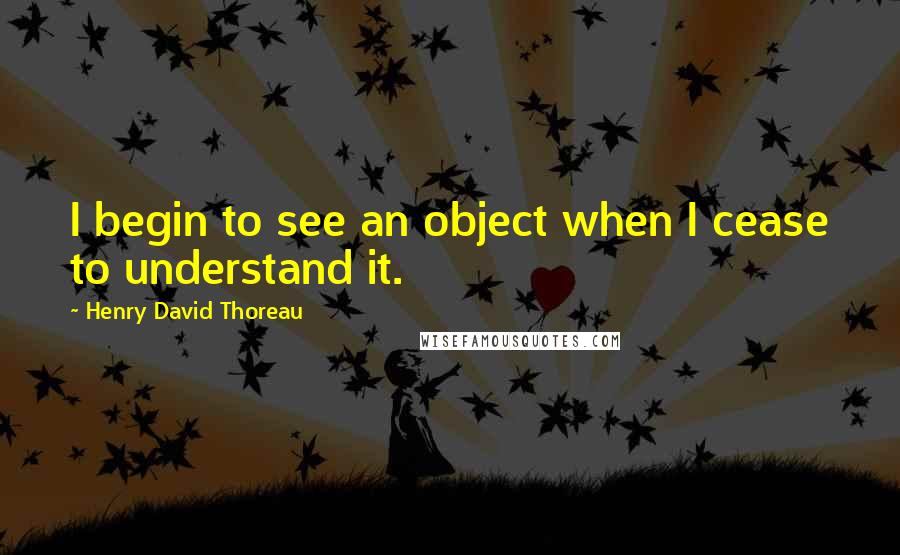 Henry David Thoreau Quotes: I begin to see an object when I cease to understand it.