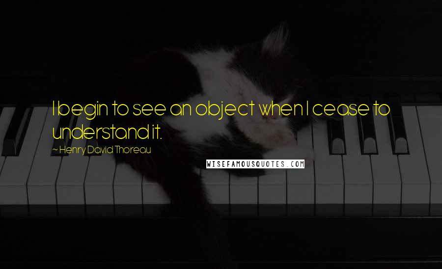 Henry David Thoreau Quotes: I begin to see an object when I cease to understand it.