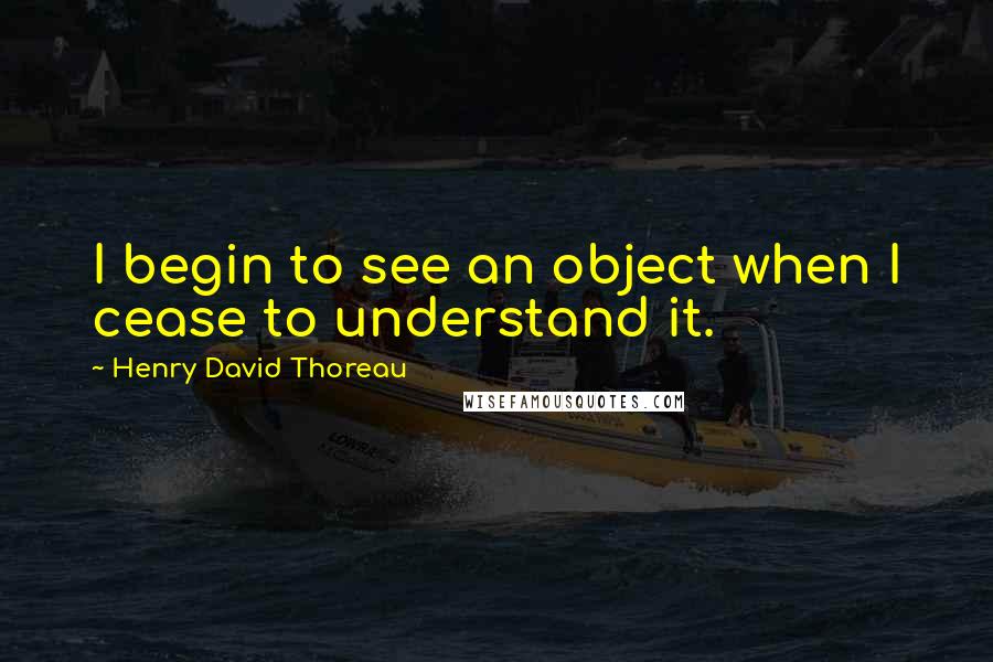 Henry David Thoreau Quotes: I begin to see an object when I cease to understand it.
