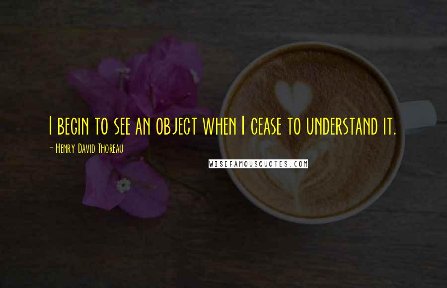 Henry David Thoreau Quotes: I begin to see an object when I cease to understand it.