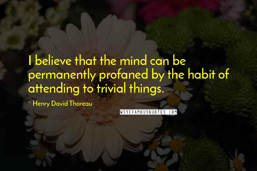 Henry David Thoreau Quotes: I believe that the mind can be permanently profaned by the habit of attending to trivial things.