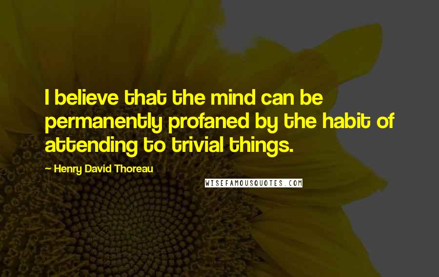 Henry David Thoreau Quotes: I believe that the mind can be permanently profaned by the habit of attending to trivial things.