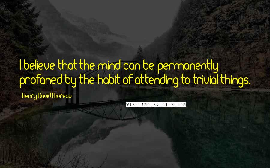 Henry David Thoreau Quotes: I believe that the mind can be permanently profaned by the habit of attending to trivial things.