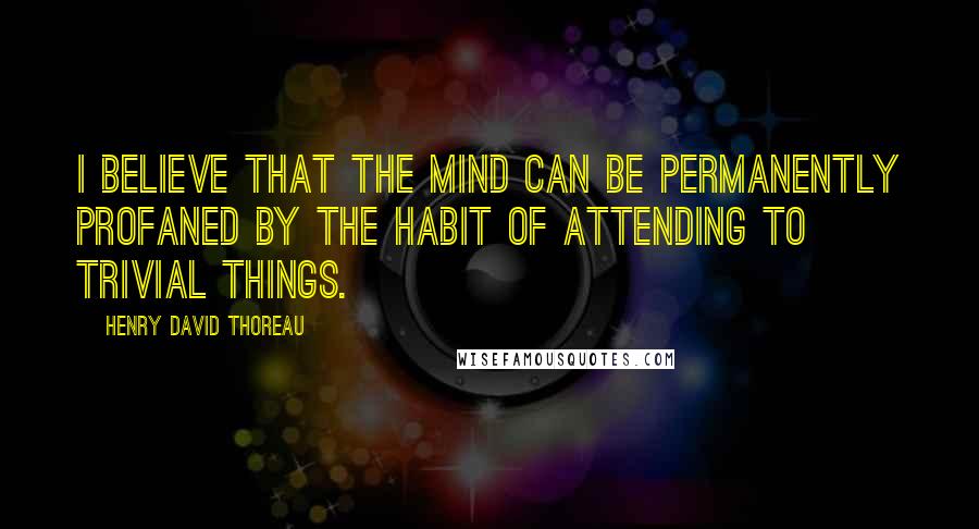 Henry David Thoreau Quotes: I believe that the mind can be permanently profaned by the habit of attending to trivial things.