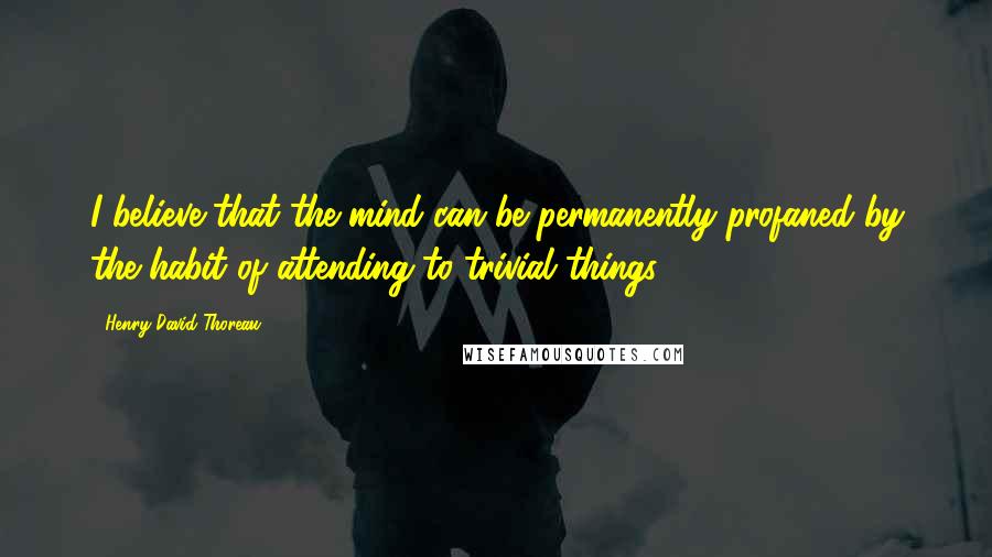 Henry David Thoreau Quotes: I believe that the mind can be permanently profaned by the habit of attending to trivial things.