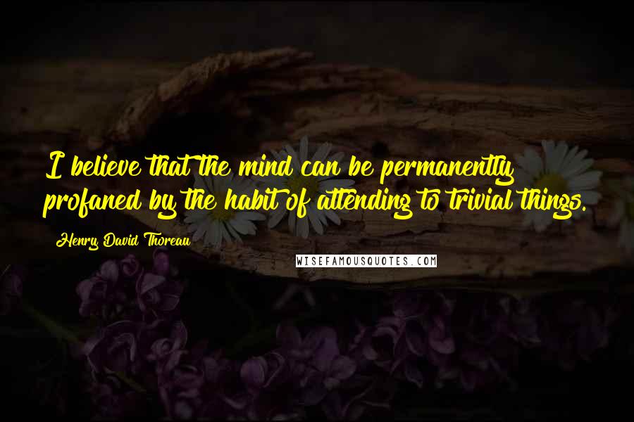 Henry David Thoreau Quotes: I believe that the mind can be permanently profaned by the habit of attending to trivial things.