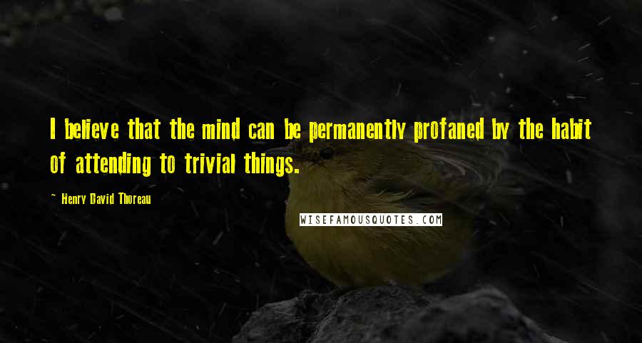 Henry David Thoreau Quotes: I believe that the mind can be permanently profaned by the habit of attending to trivial things.