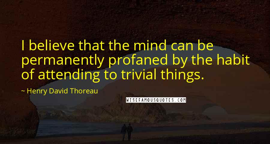 Henry David Thoreau Quotes: I believe that the mind can be permanently profaned by the habit of attending to trivial things.