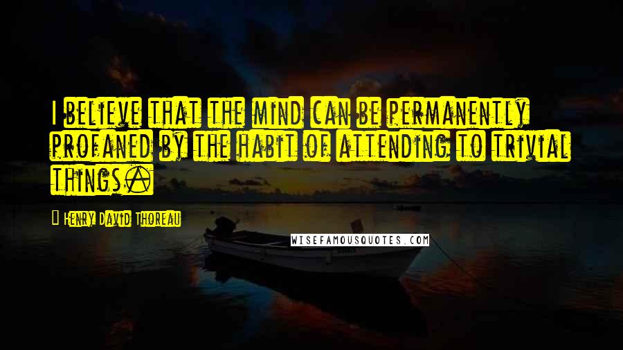 Henry David Thoreau Quotes: I believe that the mind can be permanently profaned by the habit of attending to trivial things.