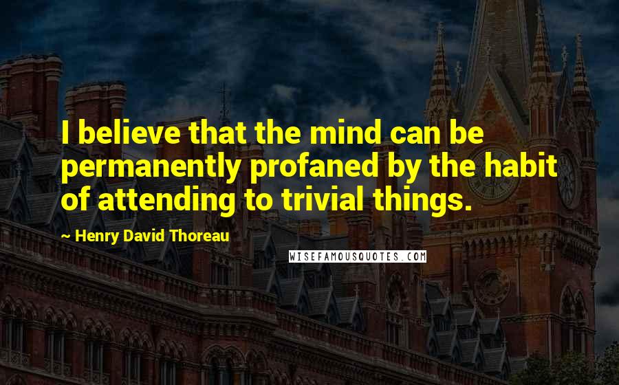 Henry David Thoreau Quotes: I believe that the mind can be permanently profaned by the habit of attending to trivial things.