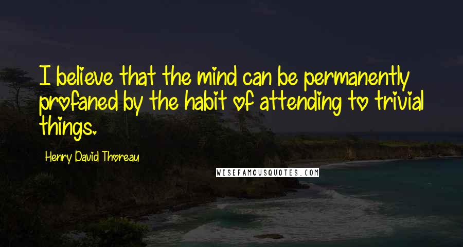 Henry David Thoreau Quotes: I believe that the mind can be permanently profaned by the habit of attending to trivial things.