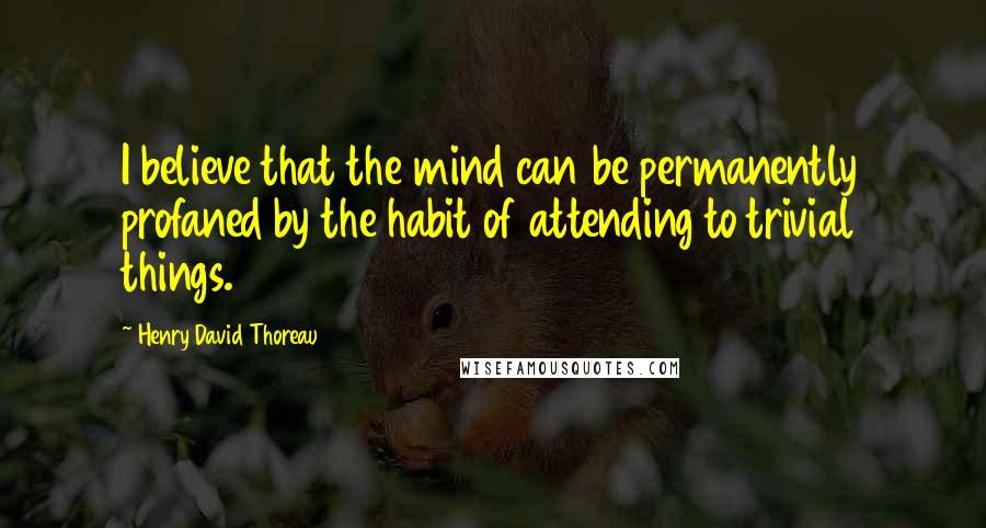 Henry David Thoreau Quotes: I believe that the mind can be permanently profaned by the habit of attending to trivial things.