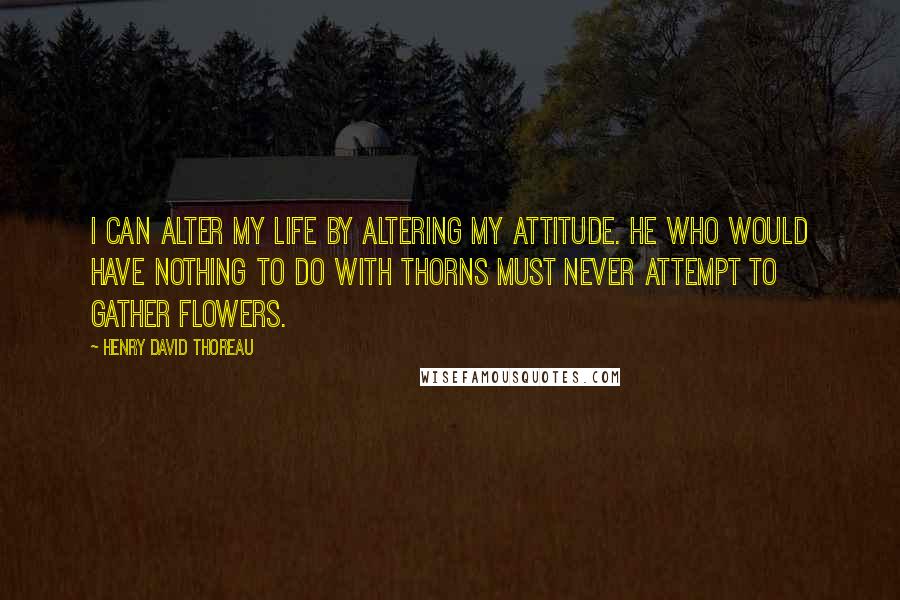 Henry David Thoreau Quotes: I can alter my life by altering my attitude. He who would have nothing to do with thorns must never attempt to gather flowers.