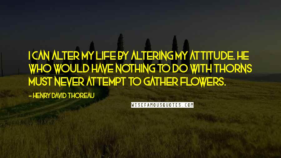 Henry David Thoreau Quotes: I can alter my life by altering my attitude. He who would have nothing to do with thorns must never attempt to gather flowers.